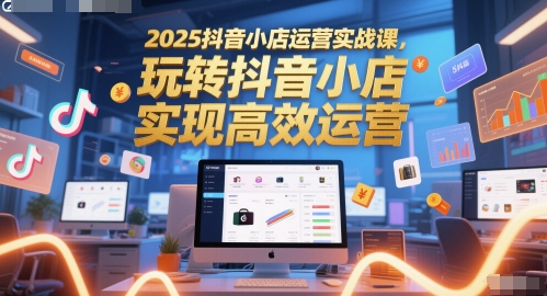 2025抖音小店运营实战课,玩转抖音小店,实现高效运营-阳知网创资源库