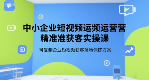 中小企业短视频运营精准获客实操课,可复制企业短视频获客落地训练方案-阳知网创资源库