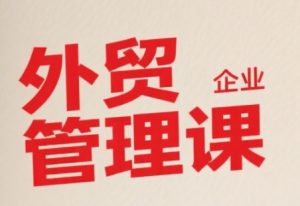 中小外贸企业管理课,系统性强,直击痛点,助企业全面提升管理智慧-阳知网创资源库