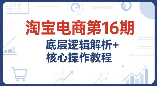 淘宝电商第16期,底层逻辑解析+核心操作教程,运营、推广提升能力的必学课程+配套资料-阳知网创资源库