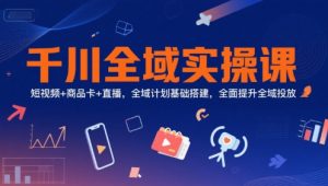 千川全域实操课,短视频+商品卡+直播,全域计划基础搭建,全面提升全域投放-阳知网创资源库