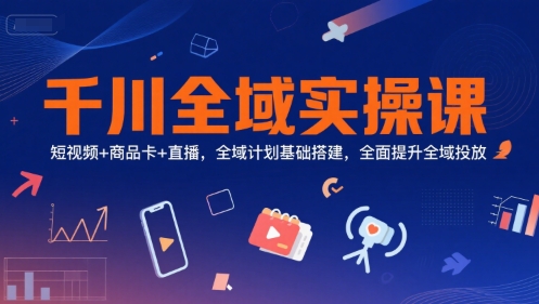 千川全域实操课,短视频+商品卡+直播,全域计划基础搭建,全面提升全域投放-阳知网创资源库