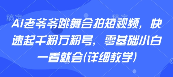 AI老爷爷跳舞合拍短视频，快速起千粉万粉号，零基础小白一看就会(详细教学)-阳知网创资源库