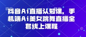 抖音Ai直播认知课,手机端Ai美女跳舞直播全套线上课程-阳知网创资源库