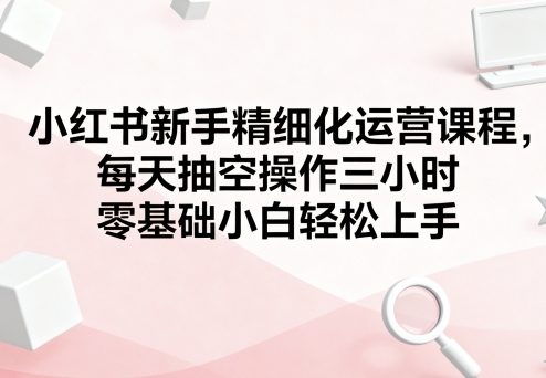 小红书新手精细化运营课程，每天抽空操作三小时，零基础小白轻松上手-阳知网创资源库