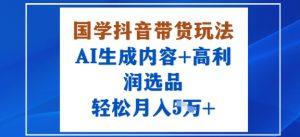 国学抖音带货玩法，AI生成内容+高利润选品，轻松月入1W+-阳知网创资源库