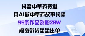 抖音中草药赛道，用Al做中草药故事视频95条作品涨粉28W，橱窗带货猛出单-阳知网创资源库