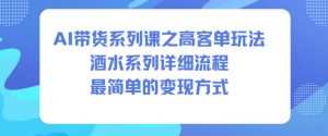 AI带货系列课之高客单玩法,酒水系列,详细流程,最简单的变现方式-阳知网创资源库