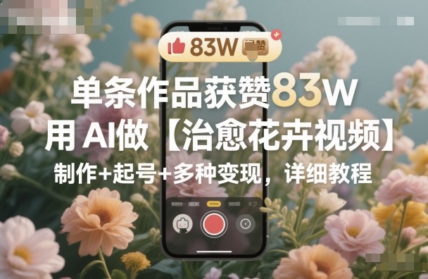 单条作品获赞83W，用AI做【治愈花卉视频】，制作+起号+多种变现，详细教程-阳知网创资源库