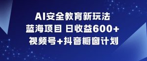 AI安全教育新玩法，蓝海项目，日收益6张+，视频号+抖音橱窗计划-阳知网创资源库