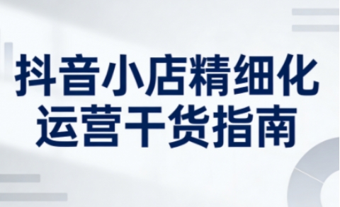 抖音小店精细化运营干货指南新版,助力商家系统提升店铺运营能力-阳知网创资源库