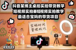 抖音某博主桌拍实拍带货教学,短视频实拍教学,最适合宝妈的带货项目-阳知网创资源库