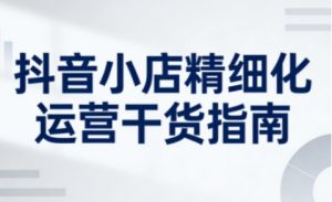抖音小店精细化运营干货指南新版,助力商家系统提升店铺运营能力(更新)-阳知网创资源库