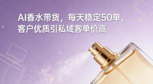 AI香水带货，每天稳定50单，客户优质引私域客单价高-阳知网创资源库